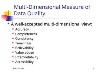 UIC - CS 594 6
Multi-Dimensional Measure of
Data Quality
 A well-accepted multi-dimensional view:
 Accuracy
 Completeness
 Consistency
 Timeliness
 Believability
 Value added
 Interpretability
 Accessibility
 