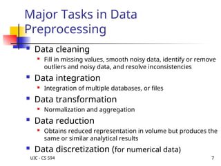 UIC - CS 594 7
Major Tasks in Data
Preprocessing
 Data cleaning
 Fill in missing values, smooth noisy data, identify or remove
outliers and noisy data, and resolve inconsistencies
 Data integration
 Integration of multiple databases, or files
 Data transformation
 Normalization and aggregation
 Data reduction
 Obtains reduced representation in volume but produces the
same or similar analytical results
 Data discretization (for numerical data)
 