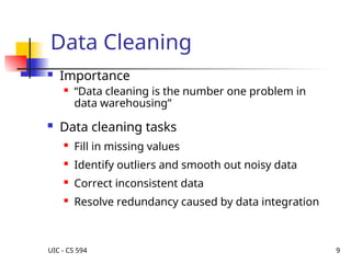 UIC - CS 594 9
Data Cleaning
 Importance
 “Data cleaning is the number one problem in
data warehousing”
 Data cleaning tasks
 Fill in missing values
 Identify outliers and smooth out noisy data
 Correct inconsistent data

Resolve redundancy caused by data integration
 