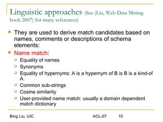Bing Liu, UIC ACL-07 10
Linguistic approaches (See (Liu, Web Data Mining
book 2007) for many references)
 They are used to derive match candidates based on
names, comments or descriptions of schema
elements:
 Name match:
 Equality of names
 Synonyms
 Equality of hypernyms: A is a hypernym of B is B is a kind-of
A.
 Common sub-strings
 Cosine similarity
 User-provided name match: usually a domain dependent
match dictionary
 