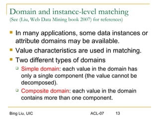 Bing Liu, UIC ACL-07 13
Domain and instance-level matching
(See (Liu, Web Data Mining book 2007) for references)
 In many applications, some data instances or
attribute domains may be available.
 Value characteristics are used in matching.
 Two different types of domains
 Simple domain: each value in the domain has
only a single component (the value cannot be
decomposed).
 Composite domain: each value in the domain
contains more than one component.
 