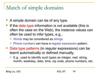 Bing Liu, UIC ACL-07 14
Match of simple domains
 A simple domain can be of any type.
 If the data type information is not available (this is
often the case on the Web), the instance values can
often be used to infer types, e.g.,
 Words may be considered as strings
 Phone numbers can have a regular expression pattern.
 Data type patterns (in regular expressions) can be
learnt automatically or defined manually.
 E.g., used to identify such types as integer, real, string,
month, weekday, date, time, zip code, phone numbers, etc.
 