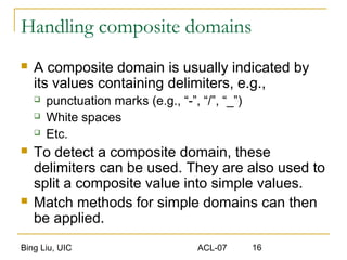 Bing Liu, UIC ACL-07 16
Handling composite domains
 A composite domain is usually indicated by
its values containing delimiters, e.g.,
 punctuation marks (e.g., “-”, “/”, “_”)
 White spaces
 Etc.
 To detect a composite domain, these
delimiters can be used. They are also used to
split a composite value into simple values.
 Match methods for simple domains can then
be applied.
 