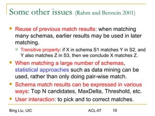 Bing Liu, UIC ACL-07 19
Some other issues (Rahm and Berstein 2001)
 Reuse of previous match results: when matching
many schemas, earlier results may be used in later
matching.
 Transitive property: if X in schema S1 matches Y in S2, and
Y also matches Z in S3, then we conclude X matches Z.
 When matching a large number of schemas,
statistical approaches such as data mining can be
used, rather than only doing pair-wise match.
 Schema match results can be expressed in various
ways: Top N candidates, MaxDelta, Threshold, etc.
 User interaction: to pick and to correct matches.
 