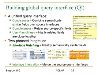 Bing Liu, UIC ACL-07 22
Building global query interface (QI)
 A unified query interface:
 Conciseness - Combine semantically
similar fields over source interfaces
 Completeness - Retain source-specific fields
 User-friendliness – Highly related fields
are close together
 Two-phrased integration
 Interface MatchingInterface Matching – Identify semantically similar fields
 Interface Integration – Merge the source query interfaces
 