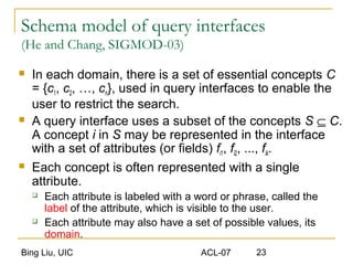 Bing Liu, UIC ACL-07 23
Schema model of query interfaces
(He and Chang, SIGMOD-03)
 In each domain, there is a set of essential concepts C
= {c1, c2, …, cn}, used in query interfaces to enable the
user to restrict the search.
 A query interface uses a subset of the concepts S ⊆ C.
A concept i in S may be represented in the interface
with a set of attributes (or fields) fi1, fi2, ..., fik.
 Each concept is often represented with a single
attribute.
 Each attribute is labeled with a word or phrase, called the
label of the attribute, which is visible to the user.
 Each attribute may also have a set of possible values, its
domain.
 