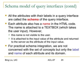Bing Liu, UIC ACL-07 24
Schema model of query interfaces (contd)
 All the attributes with their labels in a query interface
are called the schema of the query interface.
 Each attribute also has a name in the HTML code.
The name is attached to a TEXTBOX (which takes
the user input). However,
 this name is not visible to the user.
 It is attached to the input value of the attribute and returned
to the server as the attribute of the input value.
 For practical schema integration, we are not
concerned with the set of concepts but only the label
and name of each attribute and its domain.
 
