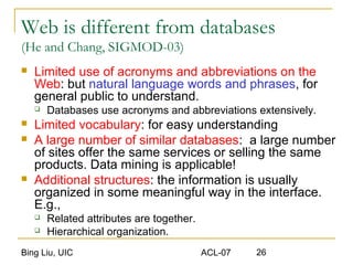 Bing Liu, UIC ACL-07 26
Web is different from databases
(He and Chang, SIGMOD-03)
 Limited use of acronyms and abbreviations on the
Web: but natural language words and phrases, for
general public to understand.
 Databases use acronyms and abbreviations extensively.
 Limited vocabulary: for easy understanding
 A large number of similar databases: a large number
of sites offer the same services or selling the same
products. Data mining is applicable!
 Additional structures: the information is usually
organized in some meaningful way in the interface.
E.g.,
 Related attributes are together.
 Hierarchical organization.
 