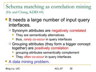 Bing Liu, UIC ACL-07 28
Schema matching as correlation mining
(He and Chang, KDD-04)
 It needs a large number of input query
interfaces.
 Synonym attributes are negatively correlated
 They are semantically alternatives.
 thus, rarely co-occur in query interfaces
 Grouping attributes (they form a bigger concept
together) are positively correlation
 grouping attributes semantically complement
 They often co-occur in query interfaces
 A data mining problem.
 
