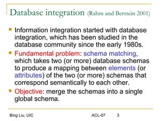 Bing Liu, UIC ACL-07 3
Database integration (Rahm and Berstein 2001)
 Information integration started with database
integration, which has been studied in the
database community since the early 1980s.
 Fundamental problem: schema matching,
which takes two (or more) database schemas
to produce a mapping between elements (or
attributes) of the two (or more) schemas that
correspond semantically to each other.
 Objective: merge the schemas into a single
global schema.
 
