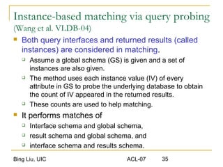 Bing Liu, UIC ACL-07 35
Instance-based matching via query probing
(Wang et al. VLDB-04)
 Both query interfaces and returned results (called
instances) are considered in matching.
 Assume a global schema (GS) is given and a set of
instances are also given.
 The method uses each instance value (IV) of every
attribute in GS to probe the underlying database to obtain
the count of IV appeared in the returned results.
 These counts are used to help matching.
 It performs matches of
 Interface schema and global schema,
 result schema and global schema, and
 interface schema and results schema.
 
