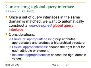 Bing Liu, UIC ACL-07 37
Constructing a global query interface
(Dragut et al. VLDB-06)
 Once a set of query interfaces in the same
domain is matched, we want to automatically
construct a well-designed global query
interface.
 Considerations:
 Structural appropriateness: group attributes
appropriately and produce a hierarchical structure.
 Lexical appropriateness: choose the right label for
each attribute or element.
 Instance appropriateness: choose the right domain
values.
 