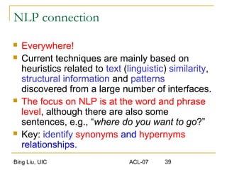 Bing Liu, UIC ACL-07 39
NLP connection
 Everywhere!
 Current techniques are mainly based on
heuristics related to text (linguistic) similarity,
structural information and patterns
discovered from a large number of interfaces.
 The focus on NLP is at the word and phrase
level, although there are also some
sentences, e.g., “where do you want to go?”
 Key: identify synonyms and hypernyms
relationships.
 