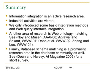 Bing Liu, UIC ACL-07 40
Summary
 Information integration is an active research area.
 Industrial activities are vibrant.
 We only introduced some basic integration methods
and Web query interface integration.
 Another area of research is Web ontology matching
See (Noy and Musen, AAAI-00; Agrawal and
Srikant, WWW-01; Doan et al. WWW-02; Zhang and
Lee, WWW-04).
 Finally, database schema matching is a prominent
research area in the database community as well.
See (Doan and Halevy, AI Magazine 2005) for a
short survey.
 