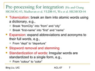 Bing Liu, UIC ACL-07 7
Pre-processing for integration (He and Chang
SIGMOG-03, Madhavan et al. VLDB-01, Wu et al. SIGMOD-04
 Tokenization: break an item into atomic words using
a dictionary, e.g.,
 Break “fromCity” into “from” and “city”
 Break “first-name” into “first” and “name”
 Expansion: expand abbreviations and acronyms to
their full words, e.g.,
 From “dept” to “departure”
 Stopword removal and stemming
 Standardization of words: Irregular words are
standardized to a single form, e.g.,
 From “colour” to “color”
 