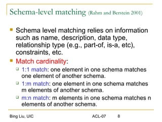 Bing Liu, UIC ACL-07 8
Schema-level matching (Rahm and Berstein 2001)
 Schema level matching relies on information
such as name, description, data type,
relationship type (e.g., part-of, is-a, etc),
constraints, etc.
 Match cardinality:
 1:1 match: one element in one schema matches
one element of another schema.
 1:m match: one element in one schema matches
m elements of another schema.
 m:n match: m elements in one schema matches n
elements of another schema.
 