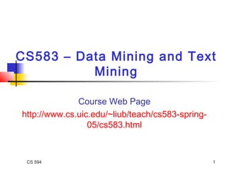 CS 594 1
CS583 – Data Mining and Text
Mining
Course Web Page
http://www.cs.uic.edu/~liub/teach/cs583-spring-
05/cs583.html
 