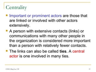 CS583, Bing Liu, UIC 10
Centrality
 Important or prominent actors are those that
are linked or involved with other actors
extensively.
 A person with extensive contacts (links) or
communications with many other people in
the organization is considered more important
than a person with relatively fewer contacts.
 The links can also be called ties. A central
actor is one involved in many ties.
 