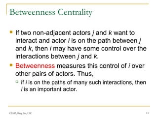 CS583, Bing Liu, UIC 13
Betweenness Centrality
 If two non-adjacent actors j and k want to
interact and actor i is on the path between j
and k, then i may have some control over the
interactions between j and k.
 Betweenness measures this control of i over
other pairs of actors. Thus,
 if i is on the paths of many such interactions, then
i is an important actor.
 