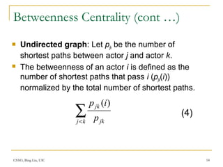 CS583, Bing Liu, UIC 14
Betweenness Centrality (cont …)
 Undirected graph: Let pjk be the number of
shortest paths between actor j and actor k.
 The betweenness of an actor i is defined as the
number of shortest paths that pass i (pjk(i))
normalized by the total number of shortest paths.
∑<kj jk
jk
p
ip )(
(4)
 