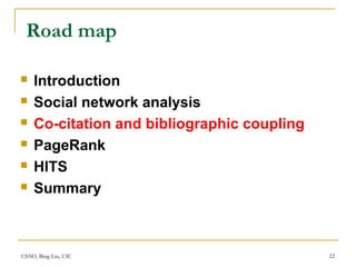 CS583, Bing Liu, UIC 22
Road map
 Introduction
 Social network analysis
 Co-citation and bibliographic coupling
 PageRank
 HITS
 Summary
 