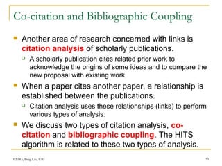 CS583, Bing Liu, UIC 23
Co-citation and Bibliographic Coupling
 Another area of research concerned with links is
citation analysis of scholarly publications.
 A scholarly publication cites related prior work to
acknowledge the origins of some ideas and to compare the
new proposal with existing work.
 When a paper cites another paper, a relationship is
established between the publications.
 Citation analysis uses these relationships (links) to perform
various types of analysis.
 We discuss two types of citation analysis, co-
citation and bibliographic coupling. The HITS
algorithm is related to these two types of analysis.
 