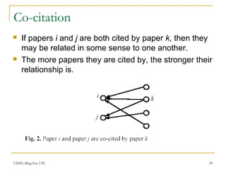 CS583, Bing Liu, UIC 24
Co-citation
 If papers i and j are both cited by paper k, then they
may be related in some sense to one another.
 The more papers they are cited by, the stronger their
relationship is.
 