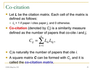 CS583, Bing Liu, UIC 25
Co-citation
 Let L be the citation matrix. Each cell of the matrix is
defined as follows:
 Lij = 1 if paper i cites paper j, and 0 otherwise.
 Co-citation (denoted by Cij) is a similarity measure
defined as the number of papers that co-cite i and j,
 Cii is naturally the number of papers that cite i.
 A square matrix C can be formed with Cij, and it is
called the co-citation matrix.
,
1
∑=
=
n
k
kjkiij LLC
 