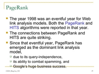 CS583, Bing Liu, UIC 29
PageRank
 The year 1998 was an eventful year for Web
link analysis models. Both the PageRank and
HITS algorithms were reported in that year.
 The connections between PageRank and
HITS are quite striking.
 Since that eventful year, PageRank has
emerged as the dominant link analysis
model,
 due to its query-independence,
 its ability to combat spamming, and
 Google’s huge business success.
 