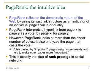 CS583, Bing Liu, UIC 30
PageRank: the intuitive idea
 PageRank relies on the democratic nature of the
Web by using its vast link structure as an indicator of
an individual page's value or quality.
 PageRank interprets a hyperlink from page x to
page y as a vote, by page x, for page y.
 However, PageRank looks at more than the sheer
number of votes; it also analyzes the page that
casts the vote.
 Votes casted by “important” pages weigh more heavily and
help to make other pages more "important."
 This is exactly the idea of rank prestige in social
network.
 