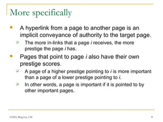 CS583, Bing Liu, UIC 31
More specifically
 A hyperlink from a page to another page is an
implicit conveyance of authority to the target page.
 The more in-links that a page i receives, the more
prestige the page i has.
 Pages that point to page i also have their own
prestige scores.
 A page of a higher prestige pointing to i is more important
than a page of a lower prestige pointing to i.
 In other words, a page is important if it is pointed to by
other important pages.
 