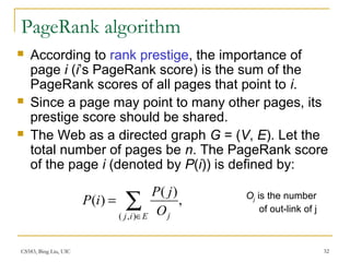 CS583, Bing Liu, UIC 32
PageRank algorithm
 According to rank prestige, the importance of
page i (i’s PageRank score) is the sum of the
PageRank scores of all pages that point to i.
 Since a page may point to many other pages, its
prestige score should be shared.
 The Web as a directed graph G = (V, E). Let the
total number of pages be n. The PageRank score
of the page i (denoted by P(i)) is defined by:
,
)(
)(
),(
∑∈
=
Eij jO
jP
iP Oj is the number
of out-link of j
 