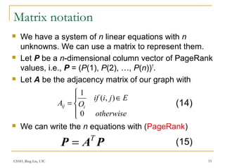 CS583, Bing Liu, UIC 33
Matrix notation
 We have a system of n linear equations with n
unknowns. We can use a matrix to represent them.
 Let P be a n-dimensional column vector of PageRank
values, i.e., P = (P(1), P(2), …, P(n))T
.
 Let A be the adjacency matrix of our graph with
 We can write the n equations with (PageRank)




∈
=
otherwise
Ejiif
OA iij
0
),(
1
PAP T
=
(14)
(15)
 