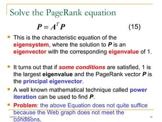 CS583, Bing Liu, UIC 34
Solve the PageRank equation
 This is the characteristic equation of the
eigensystem, where the solution to P is an
eigenvector with the corresponding eigenvalue of 1.
 It turns out that if some conditions are satisfied, 1 is
the largest eigenvalue and the PageRank vector P is
the principal eigenvector.
 A well known mathematical technique called power
iteration can be used to find P.
 Problem: the above Equation does not quite suffice
because the Web graph does not meet the
conditions.
PAP T
= (15)
 