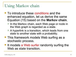 CS583, Bing Liu, UIC 35
Using Markov chain
 To introduce these conditions and the
enhanced equation, let us derive the same
Equation (15) based on the Markov chain.
 In the Markov chain, each Web page or node in
the Web graph is regarded as a state.
 A hyperlink is a transition, which leads from one
state to another state with a probability.
 This framework models Web surfing as a
stochastic process.
 It models a Web surfer randomly surfing the
Web as state transition.
 