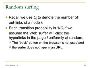 CS583, Bing Liu, UIC 36
Random surfing
 Recall we use Oi to denote the number of
out-links of a node i.
 Each transition probability is 1/Oi if we
assume the Web surfer will click the
hyperlinks in the page i uniformly at random.
 The “back” button on the browser is not used and
 the surfer does not type in an URL.
 
