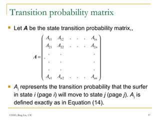 CS583, Bing Liu, UIC 37
Transition probability matrix
 Let A be the state transition probability matrix,,
 Aij represents the transition probability that the surfer
in state i (page i) will move to state j (page j). Aij is
defined exactly as in Equation (14).




















=
nnnn
n
n
AAA
AAA
AAA
...
...
...
...
...
...
.
21
22221
11211
A
 