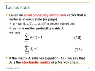 CS583, Bing Liu, UIC 38
Let us start
 Given an initial probability distribution vector that a
surfer is at each state (or page)
 p0 = (p0(1), p0(2), …, p0(n))T
(a column vector) and
 an n×n transition probability matrix A,
we have
 If the matrix A satisfies Equation (17), we say that
A is the stochastic matrix of a Markov chain.
∑=
=
n
i
ip
1
0 1)(
∑=
=
n
j
ijA
1
1
(16)
(17)
 