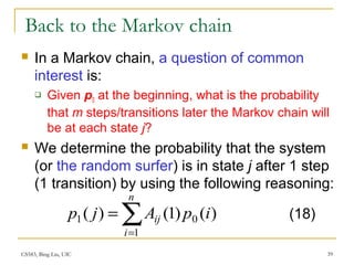 CS583, Bing Liu, UIC 39
Back to the Markov chain
 In a Markov chain, a question of common
interest is:
 Given p0 at the beginning, what is the probability
that m steps/transitions later the Markov chain will
be at each state j?
 We determine the probability that the system
(or the random surfer) is in state j after 1 step
(1 transition) by using the following reasoning:
∑=
=
n
i
ij ipAjp
1
01 )()1()( (18)
 