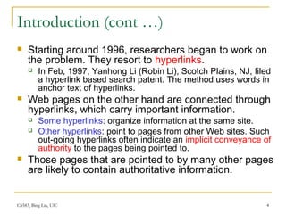 CS583, Bing Liu, UIC 4
Introduction (cont …)
 Starting around 1996, researchers began to work on
the problem. They resort to hyperlinks.
 In Feb, 1997, Yanhong Li (Robin Li), Scotch Plains, NJ, filed
a hyperlink based search patent. The method uses words in
anchor text of hyperlinks.
 Web pages on the other hand are connected through
hyperlinks, which carry important information.
 Some hyperlinks: organize information at the same site.
 Other hyperlinks: point to pages from other Web sites. Such
out-going hyperlinks often indicate an implicit conveyance of
authority to the pages being pointed to.
 Those pages that are pointed to by many other pages
are likely to contain authoritative information.
 