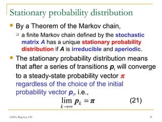 CS583, Bing Liu, UIC 41
Stationary probability distribution
 By a Theorem of the Markov chain,
 a finite Markov chain defined by the stochastic
matrix A has a unique stationary probability
distribution if A is irreducible and aperiodic.
 The stationary probability distribution means
that after a series of transitions pk will converge
to a steady-state probability vector π
regardless of the choice of the initial
probability vector p0, i.e.,
πp =
∞→
k
k
lim (21)
 