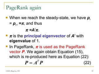 CS583, Bing Liu, UIC 42
PageRank again
 When we reach the steady-state, we have pk
= pk+1 =π, and thus
π =AT
π.
 π is the principal eigenvector of AT
with
eigenvalue of 1.
 In PageRank, π is used as the PageRank
vector P. We again obtain Equation (15),
which is re-produced here as Equation (22):
PAP T
= (22)
 