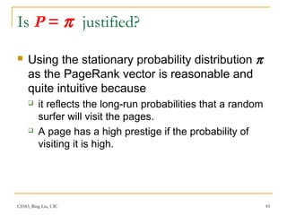 CS583, Bing Liu, UIC 43
Is P = π justified?
 Using the stationary probability distribution π
as the PageRank vector is reasonable and
quite intuitive because
 it reflects the long-run probabilities that a random
surfer will visit the pages.
 A page has a high prestige if the probability of
visiting it is high.
 