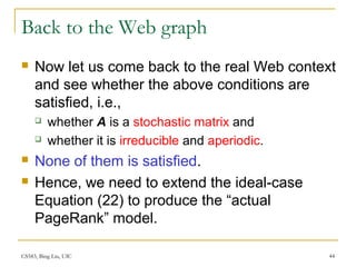CS583, Bing Liu, UIC 44
Back to the Web graph
 Now let us come back to the real Web context
and see whether the above conditions are
satisfied, i.e.,
 whether A is a stochastic matrix and
 whether it is irreducible and aperiodic.
 None of them is satisfied.
 Hence, we need to extend the ideal-case
Equation (22) to produce the “actual
PageRank” model.
 
