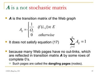 CS583, Bing Liu, UIC 45
A is a not stochastic matrix
 A is the transition matrix of the Web graph
 It does not satisfy equation (17)
 because many Web pages have no out-links, which
are reflected in transition matrix A by some rows of
complete 0’s.
 Such pages are called the dangling pages (nodes).




∈
=
otherwise
Ejiif
OA iij
0
),(
1
∑=
=
n
j
ijA
1
1
 