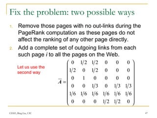 CS583, Bing Liu, UIC 47
Fix the problem: two possible ways
1. Remove those pages with no out-links during the
PageRank computation as these pages do not
affect the ranking of any other page directly.
2. Add a complete set of outgoing links from each
such page i to all the pages on the Web.




















=
02121000
616161616161
313103100
000010
00021021
00021210
A
Let us use the
second way
 