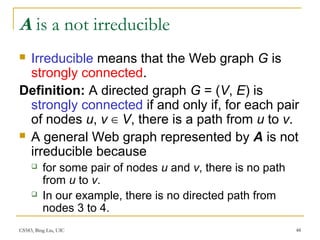 CS583, Bing Liu, UIC 48
A is a not irreducible
 Irreducible means that the Web graph G is
strongly connected.
Definition: A directed graph G = (V, E) is
strongly connected if and only if, for each pair
of nodes u, v ∈ V, there is a path from u to v.
 A general Web graph represented by A is not
irreducible because
 for some pair of nodes u and v, there is no path
from u to v.
 In our example, there is no directed path from
nodes 3 to 4.
 