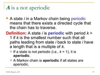 CS583, Bing Liu, UIC 49
A is a not aperiodic
 A state i in a Markov chain being periodic
means that there exists a directed cycle that
the chain has to traverse.
Definition: A state i is periodic with period k >
1 if k is the smallest number such that all
paths leading from state i back to state i have
a length that is a multiple of k.
 If a state is not periodic (i.e., k = 1), it is
aperiodic.
 A Markov chain is aperiodic if all states are
aperiodic.
 