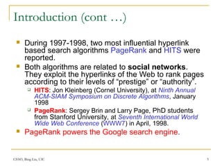 CS583, Bing Liu, UIC 5
Introduction (cont …)
 During 1997-1998, two most influential hyperlink
based search algorithms PageRank and HITS were
reported.
 Both algorithms are related to social networks.
They exploit the hyperlinks of the Web to rank pages
according to their levels of “prestige” or “authority”.
 HITS: Jon Kleinberg (Cornel University), at Ninth Annual
ACM-SIAM Symposium on Discrete Algorithms, January
1998
 PageRank: Sergey Brin and Larry Page, PhD students
from Stanford University, at Seventh International World
Wide Web Conference (WWW7) in April, 1998.
 PageRank powers the Google search engine.
 