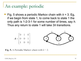CS583, Bing Liu, UIC 50
An example: periodic
 Fig. 5 shows a periodic Markov chain with k = 3. Eg,
if we begin from state 1, to come back to state 1 the
only path is 1-2-3-1 for some number of times, say h.
Thus any return to state 1 will take 3h transitions.
 